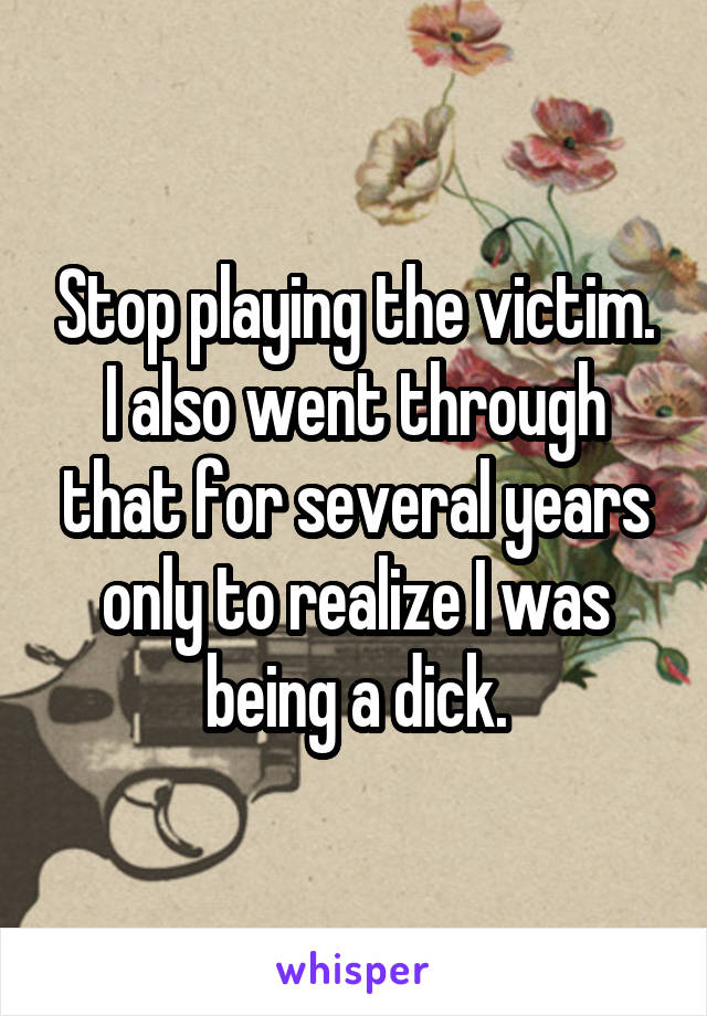Stop playing the victim. I also went through that for several years only to realize I was being a dick.