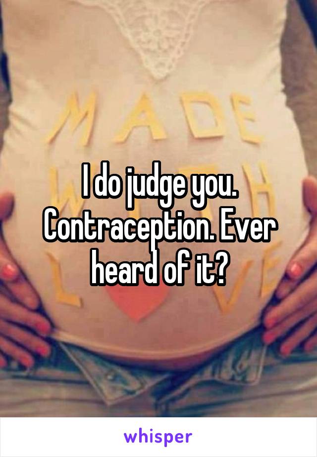 I do judge you. Contraception. Ever heard of it?