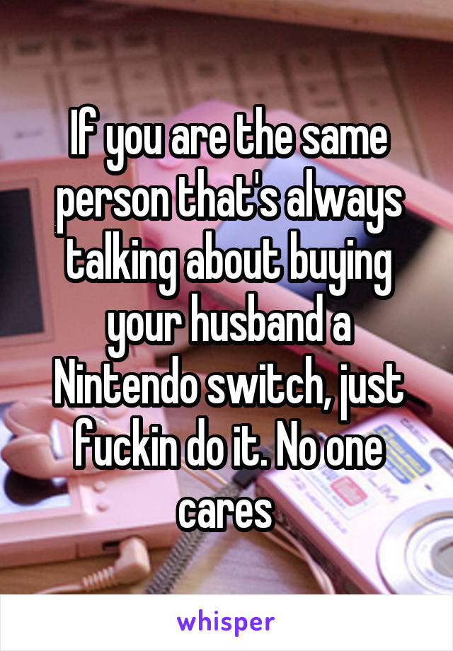 If you are the same person that's always talking about buying your husband a Nintendo switch, just fuckin do it. No one cares 