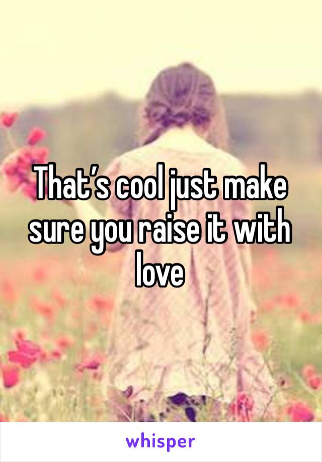 That’s cool just make sure you raise it with love 