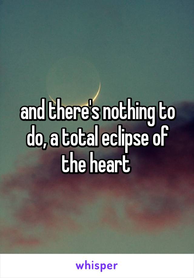 and there's nothing to do, a total eclipse of the heart 