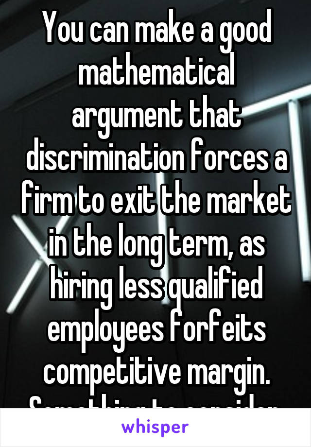 You can make a good mathematical argument that discrimination forces a firm to exit the market in the long term, as hiring less qualified employees forfeits competitive margin. Something to consider.