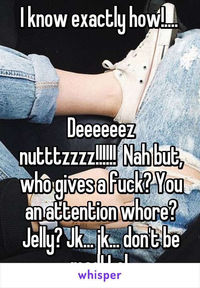I know exactly how!.... 



Deeeeeez nutttzzzz!!!!!!  Nah but, who gives a fuck? You an attention whore? Jelly? Jk... jk... don't be mad! Lol 