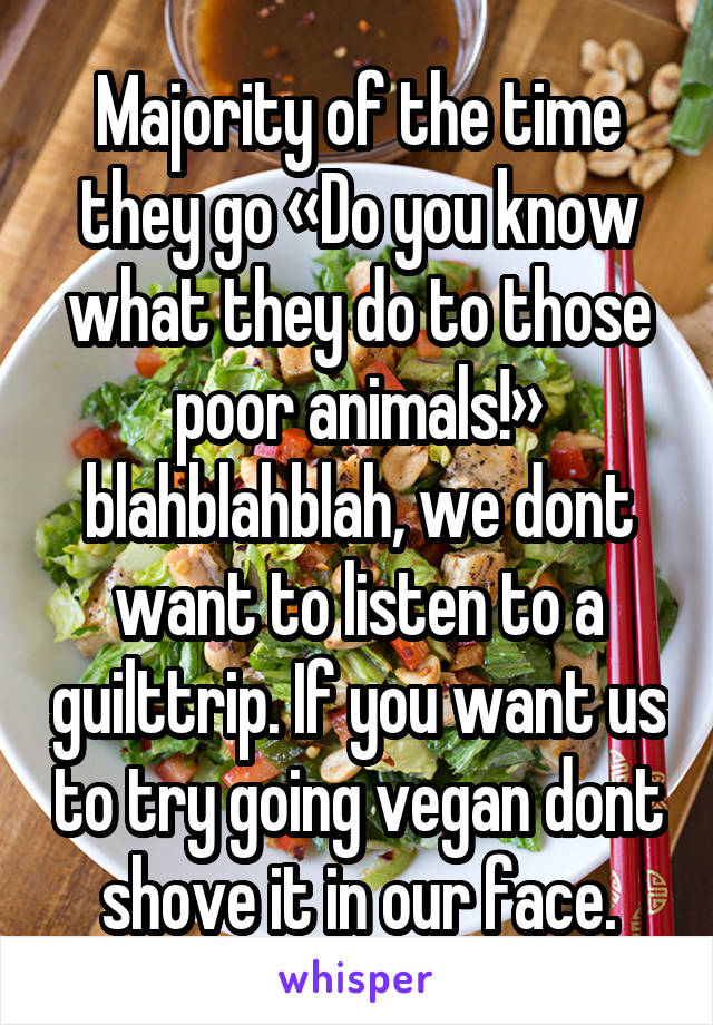 Majority of the time they go «Do you know what they do to those poor animals!» blahblahblah, we dont want to listen to a guilttrip. If you want us to try going vegan dont shove it in our face.