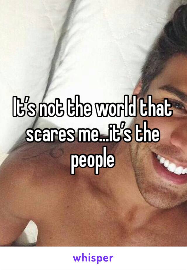 It’s not the world that scares me...it’s the people