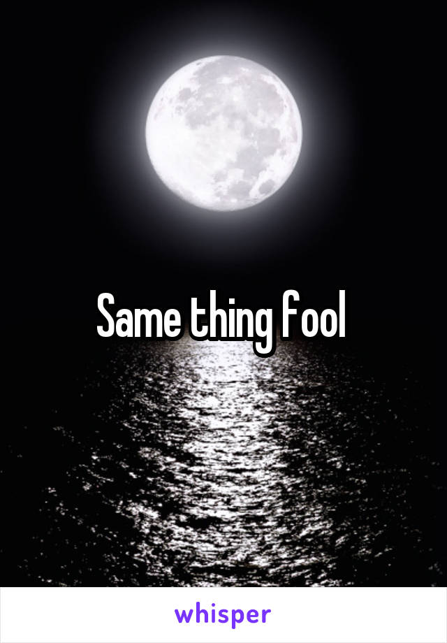 Same thing fool 