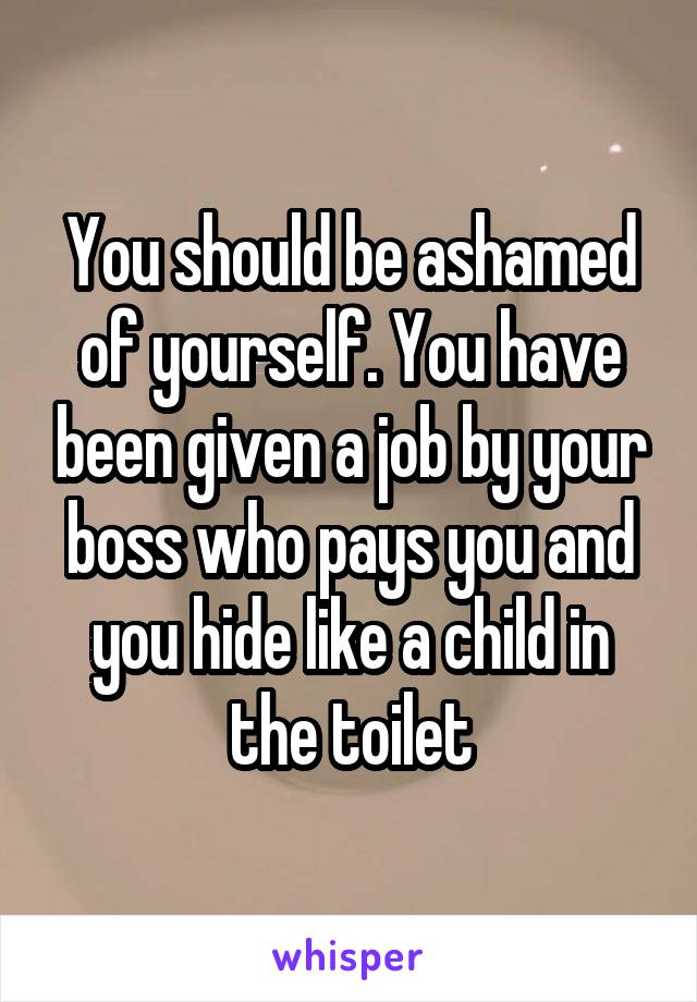 You should be ashamed of yourself. You have been given a job by your boss who pays you and you hide like a child in the toilet