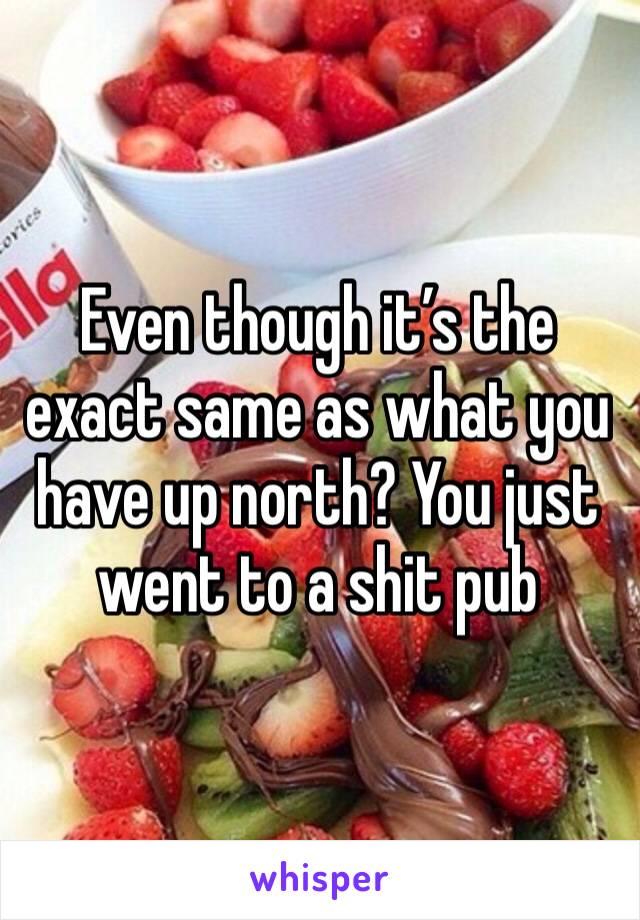 Even though it’s the exact same as what you have up north? You just went to a shit pub