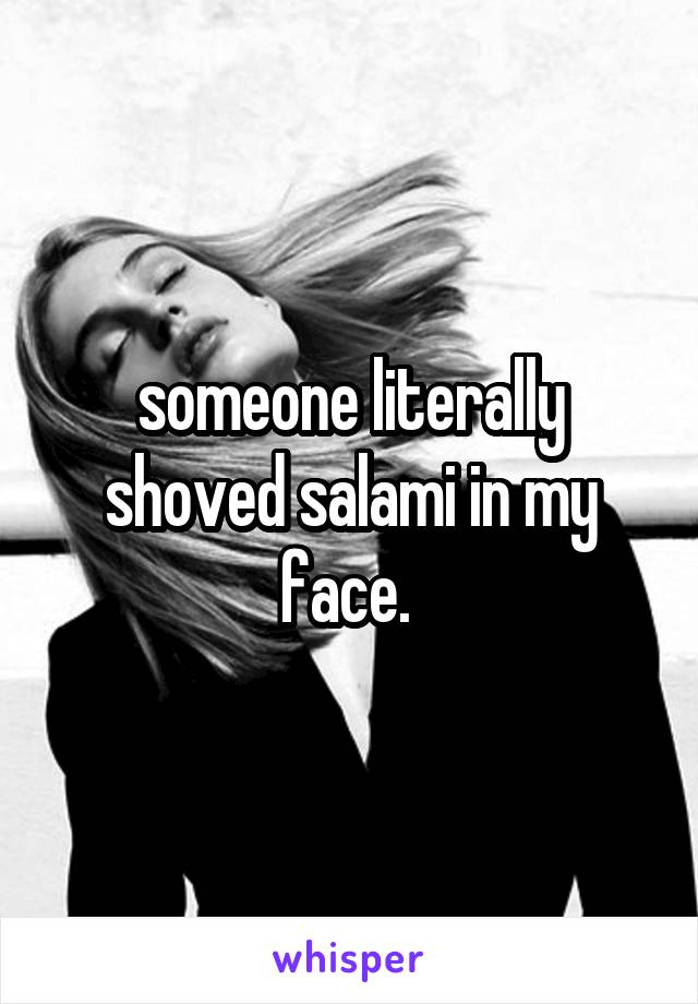 someone literally shoved salami in my face. 