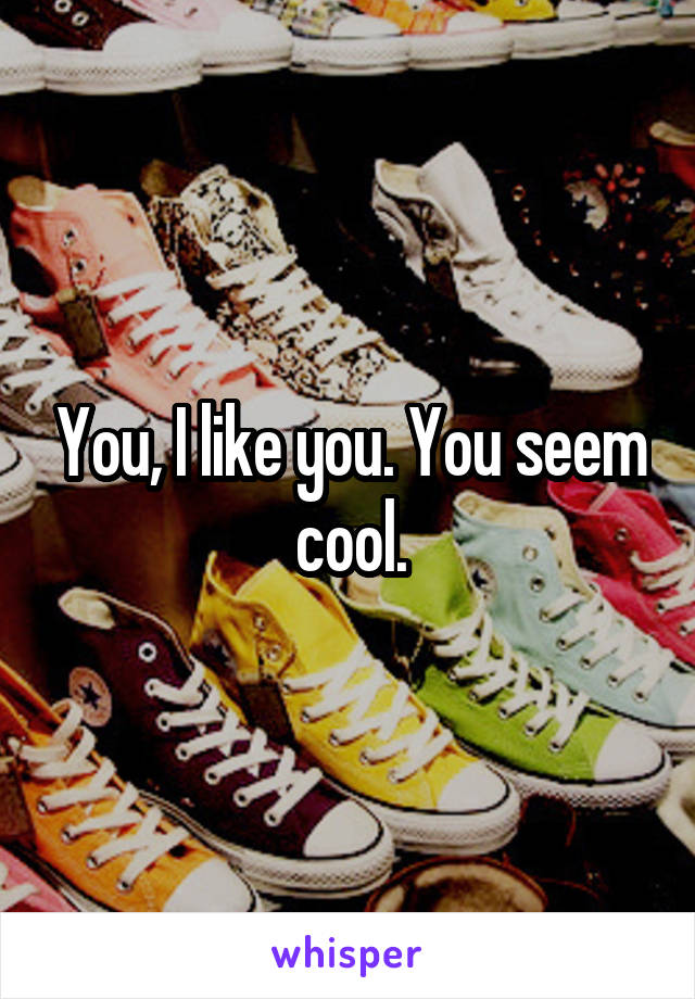 You, I like you. You seem cool.