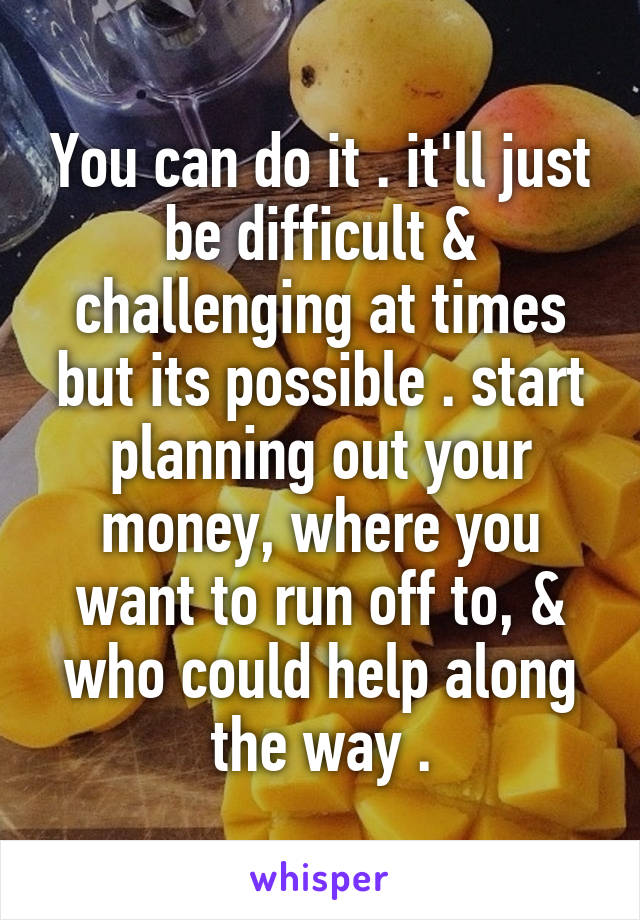 You can do it . it'll just be difficult & challenging at times but its possible . start planning out your money, where you want to run off to, & who could help along the way .