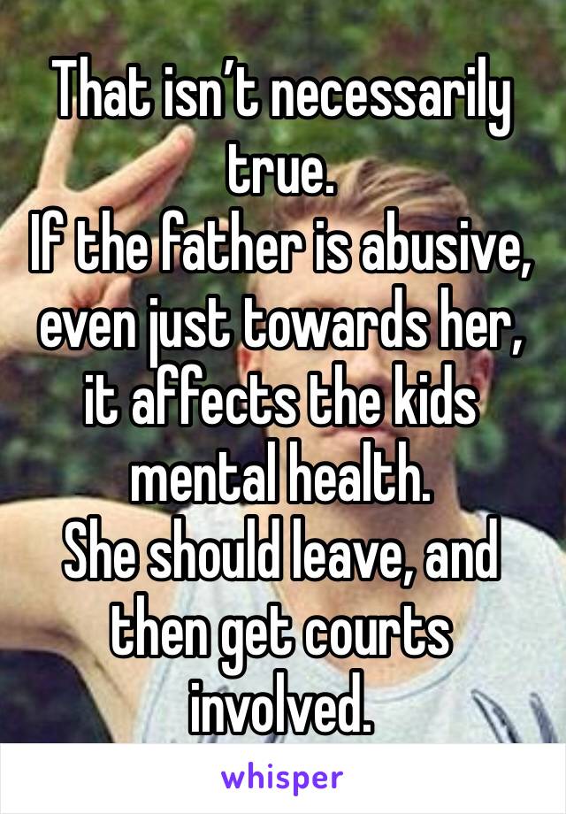 That isn’t necessarily true. 
If the father is abusive, even just towards her, it affects the kids mental health. 
She should leave, and then get courts involved. 