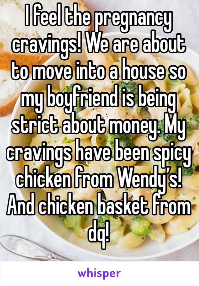 I feel the pregnancy cravings! We are about to move into a house so my boyfriend is being strict about money. My cravings have been spicy chicken from Wendy’s! And chicken basket from dq!
