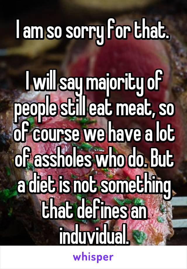 I am so sorry for that. 

I will say majority of people still eat meat, so of course we have a lot of assholes who do. But a diet is not something that defines an induvidual.