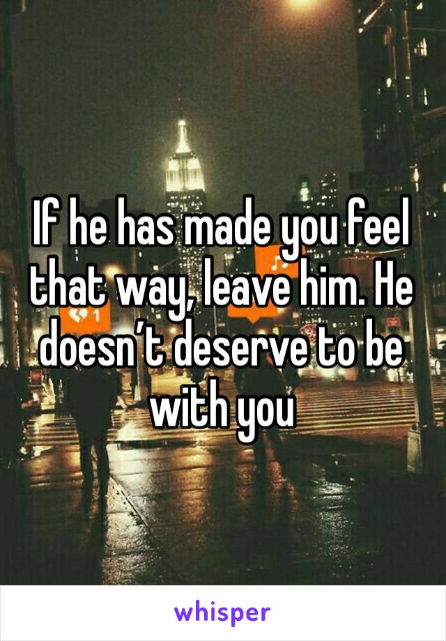 If he has made you feel that way, leave him. He doesn’t deserve to be with you