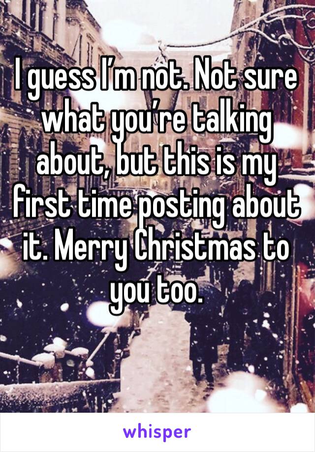 I guess I’m not. Not sure what you’re talking about, but this is my first time posting about it. Merry Christmas to you too. 