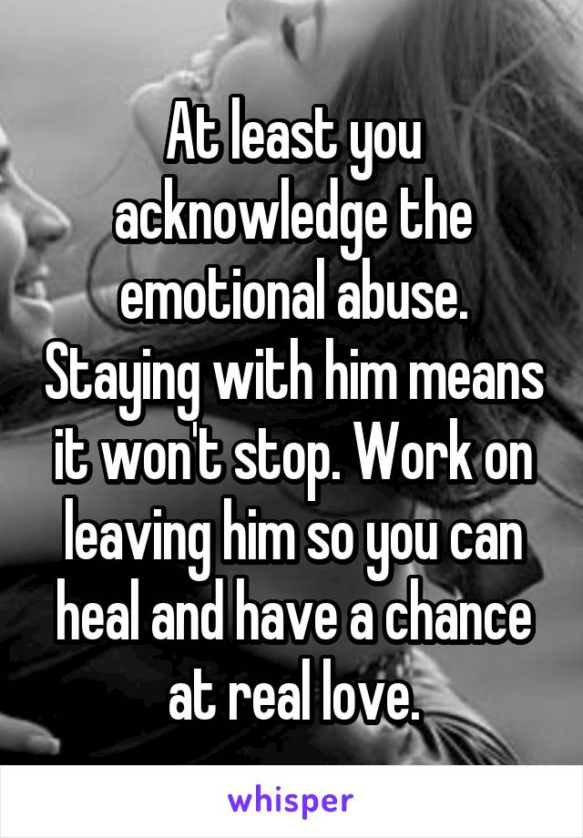 At least you acknowledge the emotional abuse. Staying with him means it won't stop. Work on leaving him so you can heal and have a chance at real love.