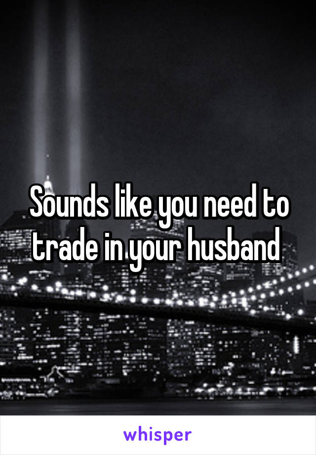 Sounds like you need to trade in your husband 