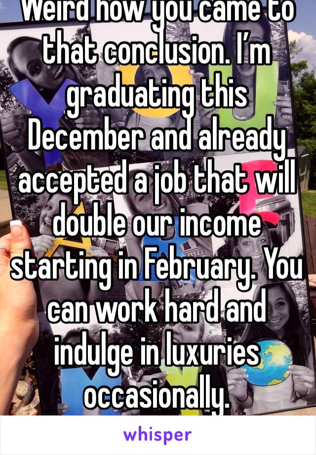 Weird how you came to that conclusion. I’m graduating this December and already accepted a job that will double our income starting in February. You can work hard and indulge in luxuries occasionally.