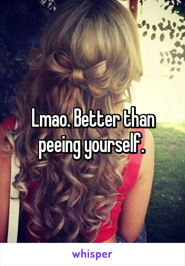 Lmao. Better than peeing yourself. 