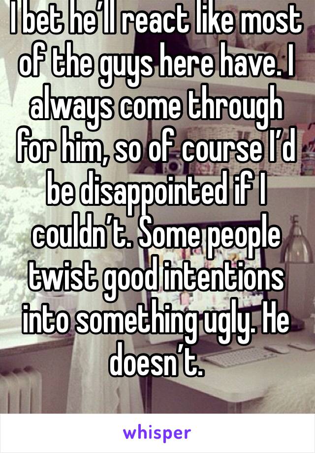 I bet he’ll react like most of the guys here have. I always come through for him, so of course I’d be disappointed if I couldn’t. Some people twist good intentions into something ugly. He doesn’t. 
