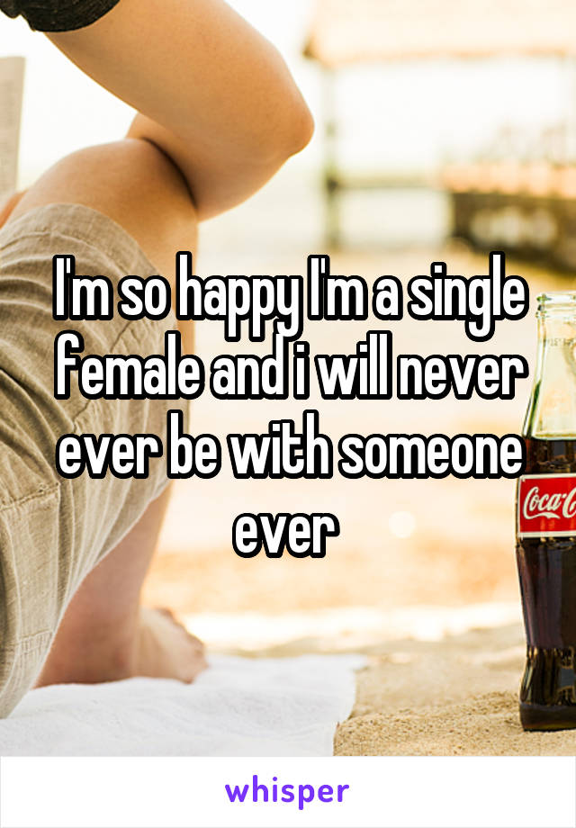 I'm so happy I'm a single female and i will never ever be with someone ever 