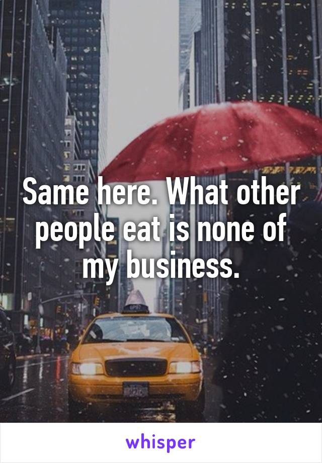 Same here. What other people eat is none of my business.