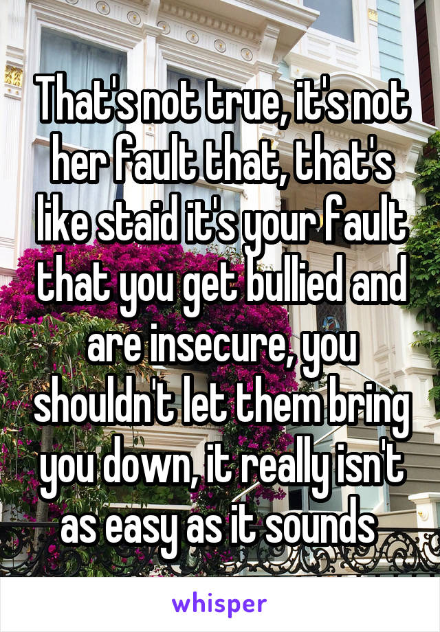 That's not true, it's not her fault that, that's like staid it's your fault that you get bullied and are insecure, you shouldn't let them bring you down, it really isn't as easy as it sounds 