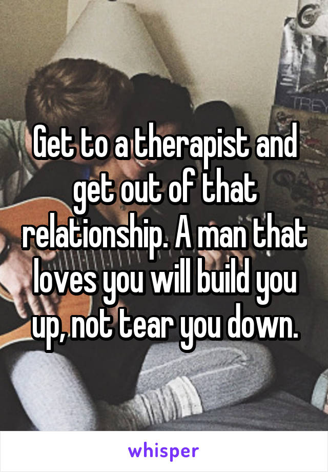 Get to a therapist and get out of that relationship. A man that loves you will build you up, not tear you down.