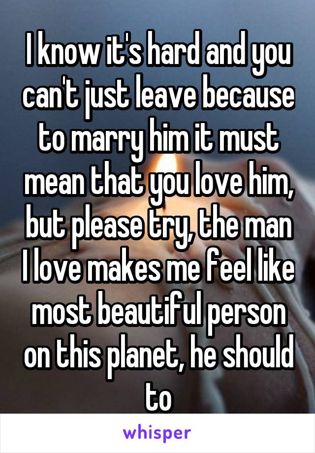 I know it's hard and you can't just leave because to marry him it must mean that you love him, but please try, the man I love makes me feel like most beautiful person on this planet, he should to