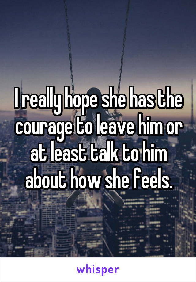 I really hope she has the courage to leave him or at least talk to him about how she feels.