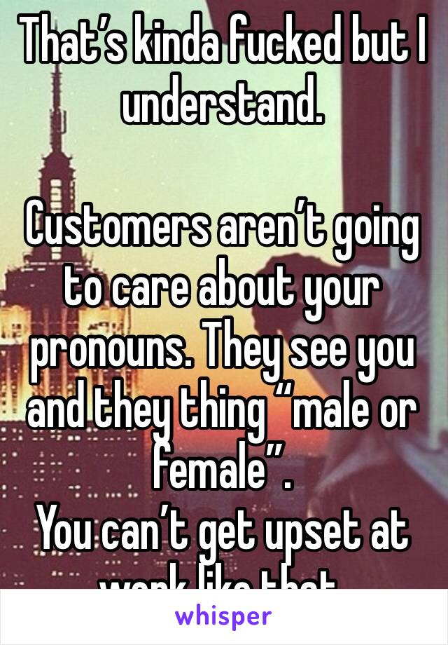 That’s kinda fucked but I understand. 

Customers aren’t going to care about your pronouns. They see you and they thing “male or female”. 
You can’t get upset at work like that. 