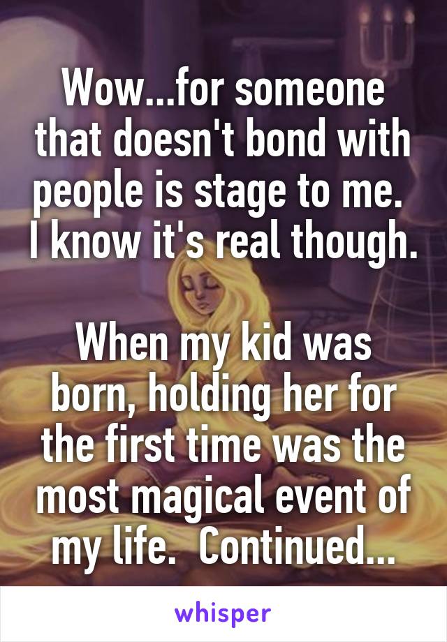 Wow...for someone that doesn't bond with people is stage to me.  I know it's real though.

When my kid was born, holding her for the first time was the most magical event of my life.  Continued...