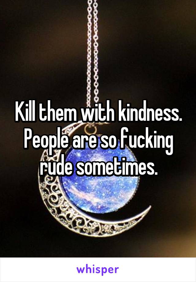 Kill them with kindness. People are so fucking rude sometimes.