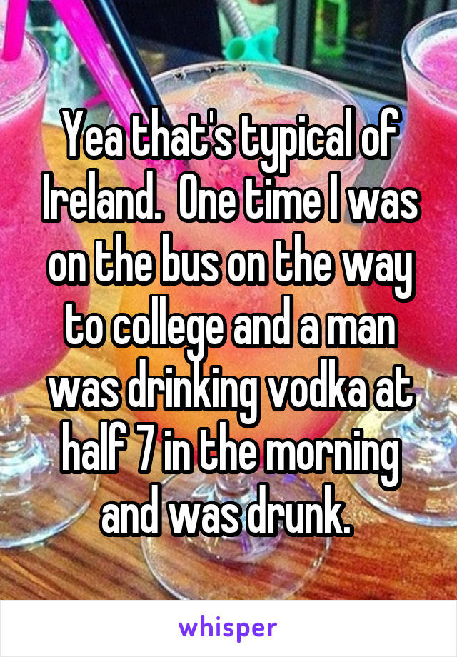 Yea that's typical of Ireland.  One time I was on the bus on the way to college and a man was drinking vodka at half 7 in the morning and was drunk. 