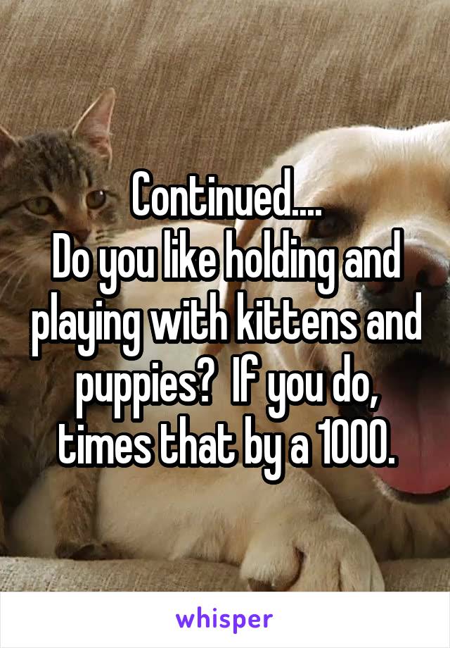 Continued....
Do you like holding and playing with kittens and puppies?  If you do, times that by a 1000.