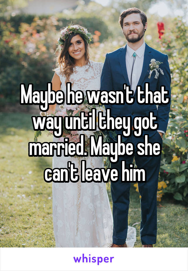 Maybe he wasn't that way until they got married. Maybe she can't leave him