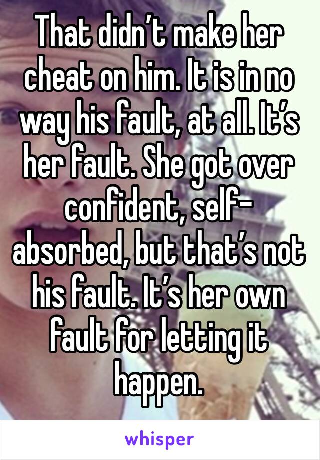 That didn’t make her cheat on him. It is in no way his fault, at all. It’s her fault. She got over confident, self-absorbed, but that’s not his fault. It’s her own fault for letting it happen.