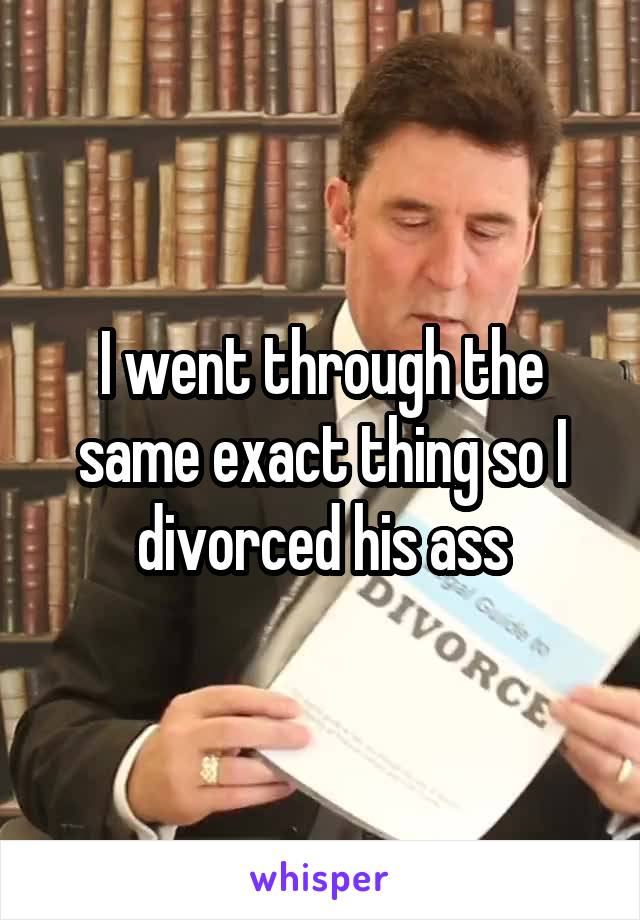 I went through the same exact thing so I divorced his ass