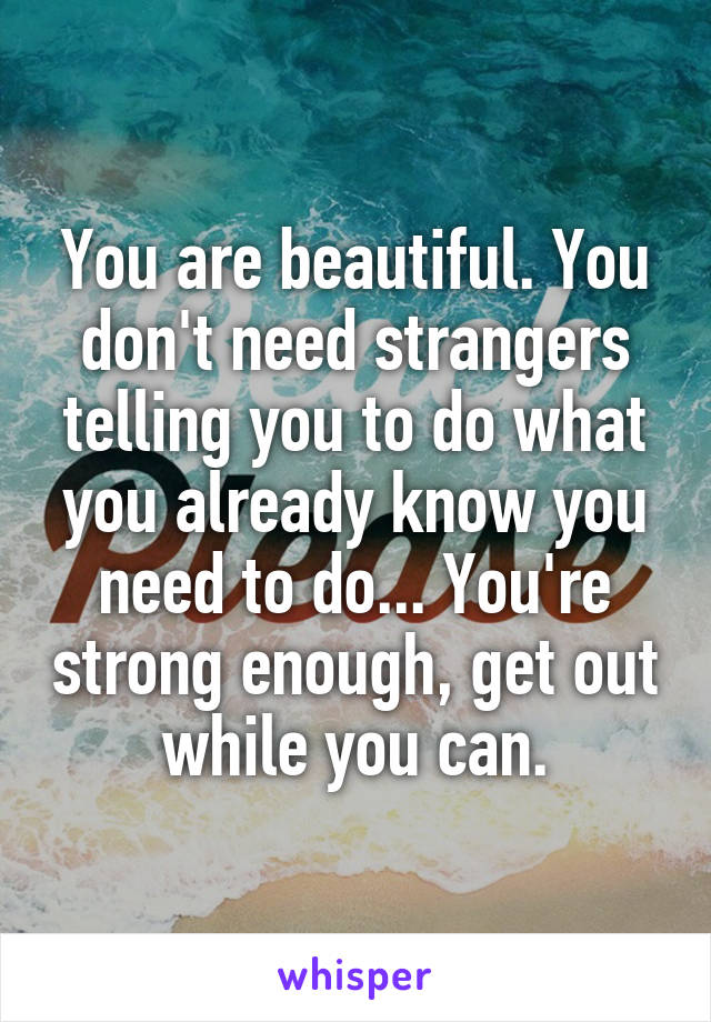 You are beautiful. You don't need strangers telling you to do what you already know you need to do... You're strong enough, get out while you can.