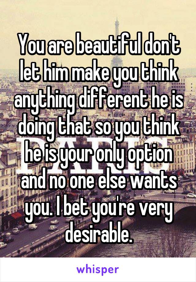 You are beautiful don't let him make you think anything different he is doing that so you think he is your only option and no one else wants you. I bet you're very desirable.