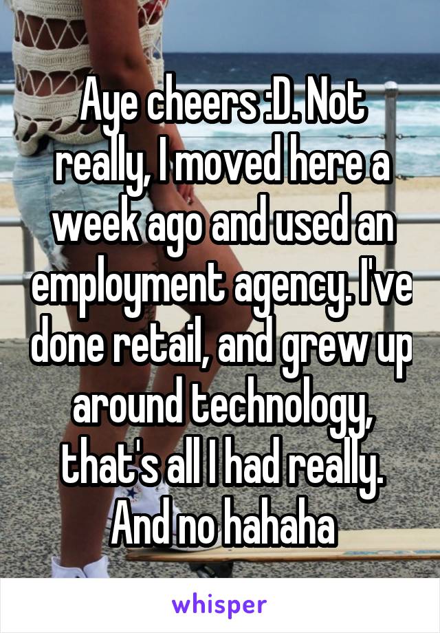 Aye cheers :D. Not really, I moved here a week ago and used an employment agency. I've done retail, and grew up around technology, that's all I had really. And no hahaha