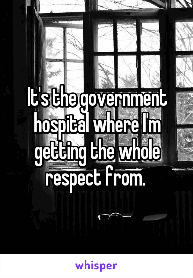 It's the government hospital where I'm getting the whole respect from. 