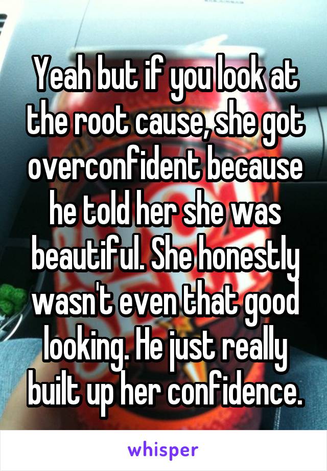 Yeah but if you look at the root cause, she got overconfident because he told her she was beautiful. She honestly wasn't even that good looking. He just really built up her confidence.