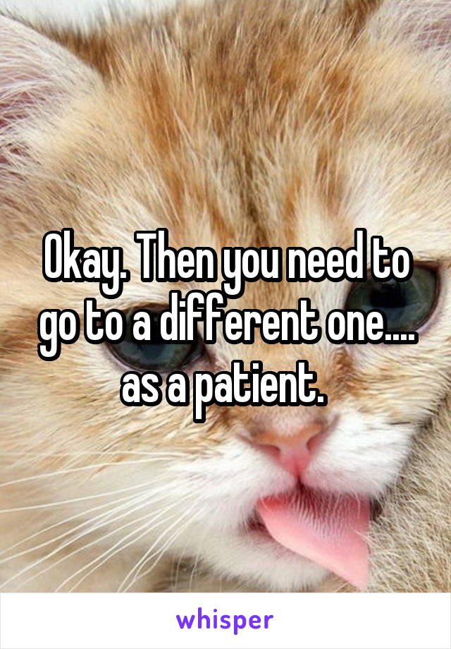 Okay. Then you need to go to a different one.... as a patient. 