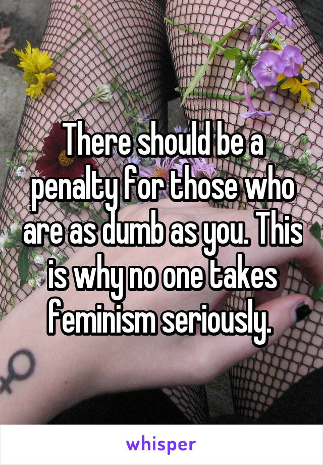 There should be a penalty for those who are as dumb as you. This is why no one takes feminism seriously. 