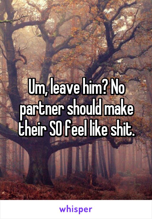 Um, leave him? No partner should make their SO feel like shit.