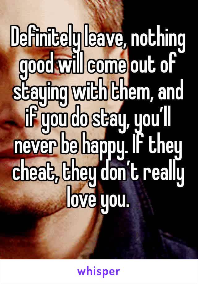 Definitely leave, nothing good will come out of staying with them, and if you do stay, you’ll never be happy. If they cheat, they don’t really love you. 