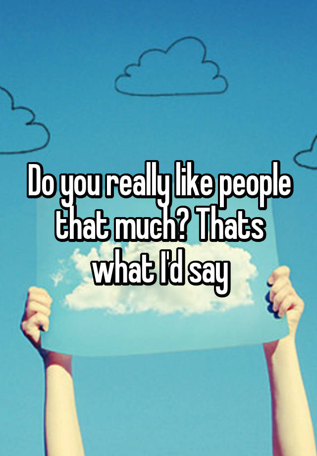 do-you-really-like-people-that-much-thats-what-i-d-say