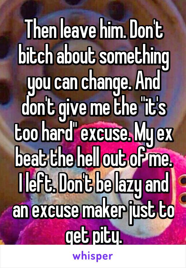 Then leave him. Don't bitch about something you can change. And don't give me the "it's too hard" excuse. My ex beat the hell out of me. I left. Don't be lazy and an excuse maker just to get pity.